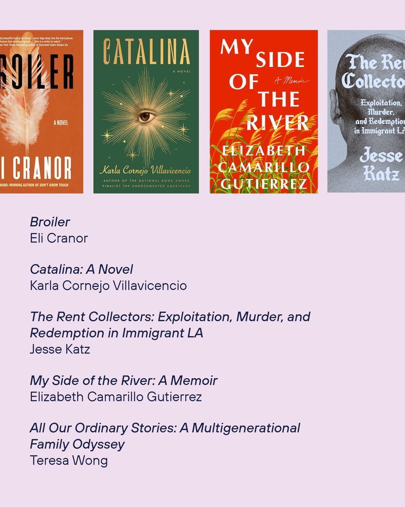 The book cover of Broiler by Eli Cranor
The book cover of Catalina: A Novel by Karla Cornejo Villavicencio
The book cover of The Rent Collectors: Exploitation, Murder, and 
Redemption in Immigrant LA by Jesse Katz
The book cover of My Side of the River: A Memoir by
Elizabeth Camarillo Gutierrez
All Our Ordinary Stories: A Multigenerational Family Odyssey by Teresa Wong




