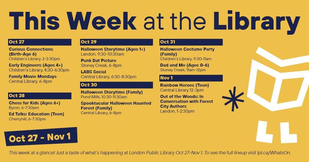 This Week at the Library
Oct 27
•        Curious Connections (Birth-age 6), 2-3:30pm, Children’s Library
•        Early Engineers (Ages 4+), 4:30-6:30pm, Children’s Library 
•        Family Movie Mondays, 6-8pm, Central Library
Oct 28
•        Chess for Kids (Ages 6+), 6-7:30pm, Byron
•        Ed Talks: Education (Teen), 6-7:30pm, Cherryhill
Oct 29
•        Halloween Storytime (Ages 1+), 9:30-10:30am, Landon
•        Punk Dat Picture, 6-8pm, Stoney Creek
•        LABS Social, 6:30-8:30pm, Central
Oct 30
•        Halloween Storytime (Family), 10:30-11:30am, Pond Mills
•        Spooktacular Halloween Haunted Forest, 6-8pm, Central Library

Oct 31
•        Halloween Costume Party (Family), 9:30-11am, Children’s Library
•        Dad and Me, 11am-12pm, Stoney Creek
Nov 1
•        Rainbow Heroes (Teen), 12-3pm, Central
•        Out of the Woods: In Conversation with Forest City Authors
