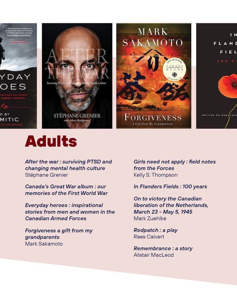 After the war : surviving PTSD and changing mental health culture
Stéphane Grenier
Canada’s Great War album : our memories of the First World War
Everyday heroes : inspirational stories from men and women in the Canadian Armed Forces
Forgiveness a gift from my grandparents
Mark Sakamoto
Girls need not apply : field notes from the Forces
Kelly S. Thompson
In Flanders Fields : 100 years
On to victory the Canadian liberation of the Netherlands, March 23 - May 5, 1945
Mark Zuehlke
Redpatch : a play
Raes Calvert
Remembrance : a story
Alistair MacLeod 