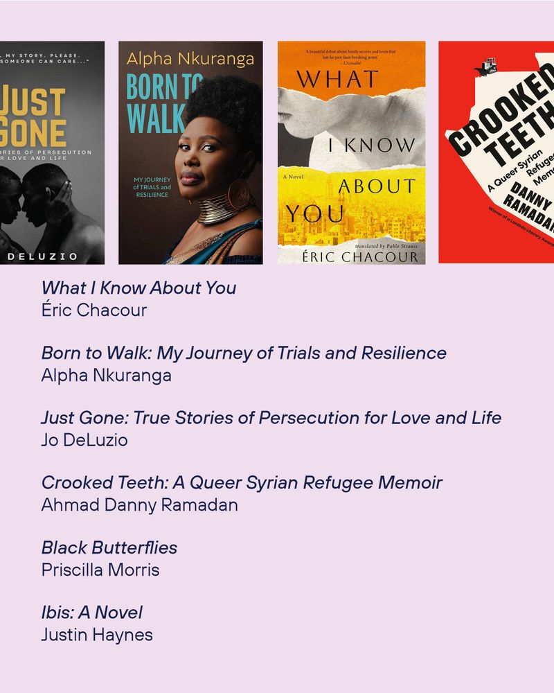 The book cover of What I Know About You by
Éric Chacour
The book cover of Born to Walk: My Journey of Trials and Resilience by Alpha Nkuranga
The book cover of Just Gone: True Stories of Persecution for Love and Life by Jo DeLuzio
The book cover of Crooked Teeth: A Queer Syrian Refugee Memoir by
Ahmad Danny Ramadan
Black Butterflies by
Priscilla Morris
Ibis: A Novel by Justin Haynes