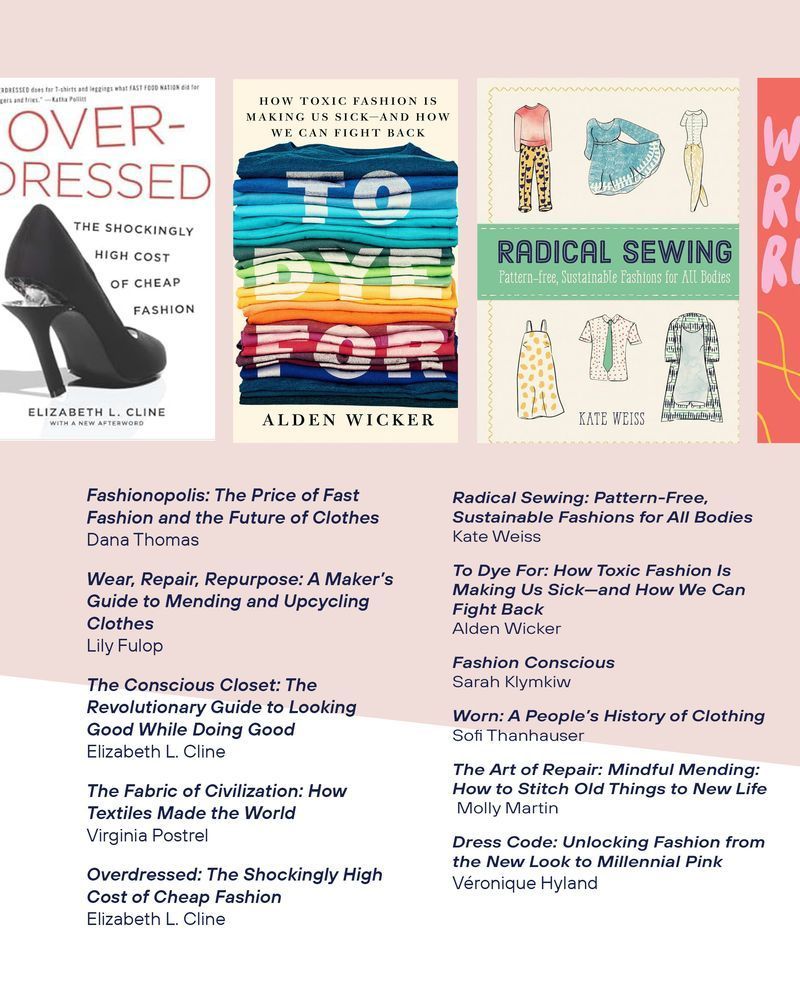 Fashionopolis: The Price of Fast Fashion and the Future of Clothes  
Dana Thomas

Wear, Repair, Repurpose: A Maker’s Guide to Mending and Upcycling Clothes
Lily Fulop

The Conscious Closet: The Revolutionary Guide to Looking Good While Doing Good
Elizabeth L. Cline

The Fabric of Civilization: How Textiles Made the World
Virginia Postrel

Overdressed: The Shockingly High Cost of Cheap Fashion
Elizabeth L. Cline

Radical Sewing: Pattern-Free, Sustainable Fashions for All Bodies
Kate Weiss

To Dye For: How Toxic Fashion Is Making Us Sick—and How We Can Fight Back  
Alden Wicker

Fashion Conscious  
Sarah Klymkiw

Worn: A People’s History of Clothing
Sofi Thanhauser

The Art of Repair: Mindful Mending: How to Stitch Old Things to New Life 
 Molly Martin