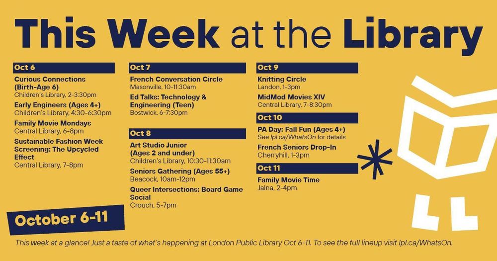This Week at the Library
Oct 6

· Curious Connections (Birth-age 6), 2-3:30pm, Children’s Library

· Early Engineers (Ages 4+), 4:30-6:30pm, Children’s Library

· Family Movie Mondays, 6-8pm, Central Library

· Sustainable Fashion Week Screening: The Upcycled Effect, 7-8pm, Central Library

Oct 7

· French Conversation Circle, 10-11:30am, Masonville

· Ed Talks: Technology & Engineering (Teen), 6-7:30pm, Bostwick

Oct 8

· Art Studio Junior (Ages 2 and under), 10:30-11:30am, Children’s Library

· Seniors Gathering (Ages 55+), 10am-12pm, Beacock

· Queer Intersections: Board Game Social, 5-7pm, Crouch Library

Oct 9

· Knitting Circle, 1-3pm, Landon

· MidMod Movies XIV, 7-8:30pm, Central Library


Oct 10

· PA Day: Fall Fun (Ages 4+), Children’s Library, Landon, Crouch, Sherwood, Cherryhill and Bostwick

· French Seniors Drop-In, 1-3pm, Cherryhill


Oct 11

· Family Movie Time, 2-4pm, Jalna

