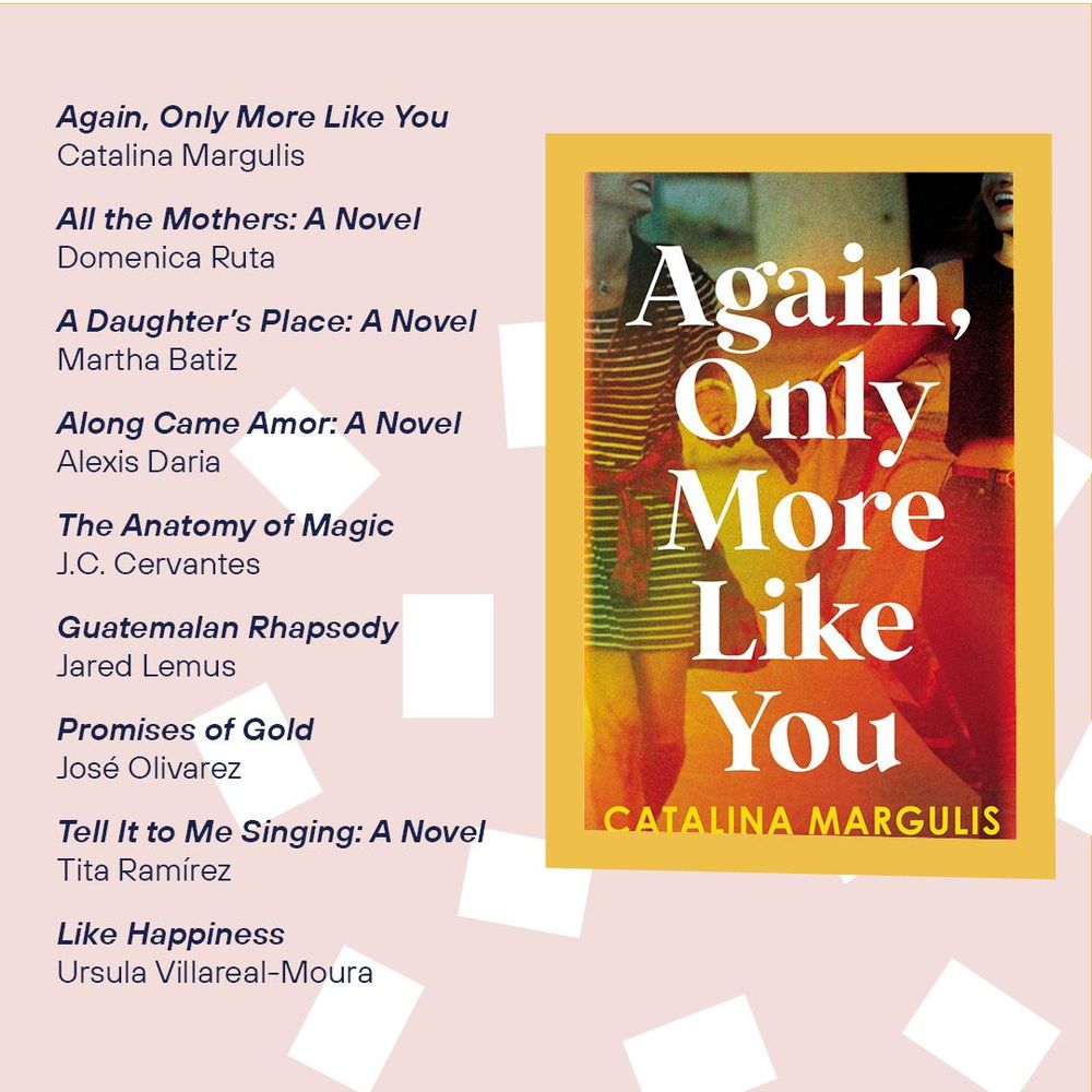 The cover of the book Again, Only More Like You
Catalina Margulis

All the Mothers: A Novel
Domenica Ruta

A Daughter’s Place: A Novel
Martha Beatriz Bátiz Zuk

Along Came Amor: A Novel
Alexis Daria

The Anatomy of Magic
J. C. Cervantes

Guatemalan Rhapsody: Stories
Jared Lemus

Tell It to Me Singing: A Novel
Tita Ramírez

Like Happiness
Ursula Villarreal-Moura
