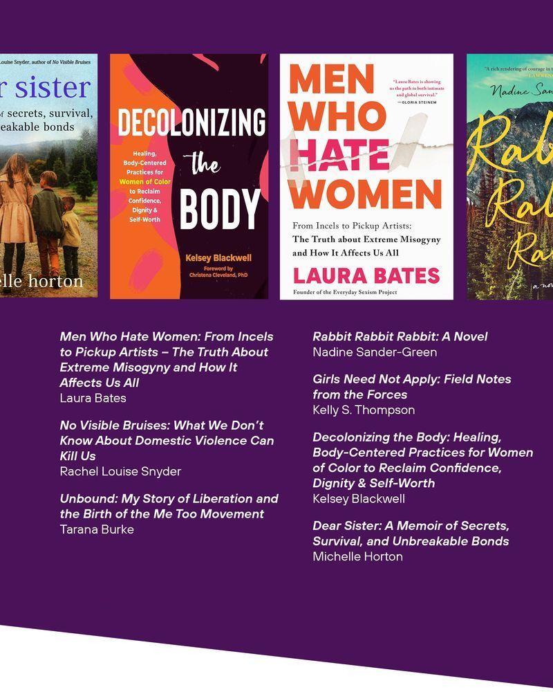A cover of the book Men Who Hate Women: From Incels to Pickup Artists – The Truth About Extreme Misogyny and How It Affects Us All
Laura Bates

No Visible Bruises: What We Don’t Know About Domestic Violence Can Kill Us
Rachel Louise Snyder

Unbound: My Story of Liberation and the Birth of the Me Too Movement
Tarana Burke

A cover of the book Rabbit Rabbit Rabbit: A Novel
Nadine Sander-Green

Girls Need Not Apply: Field Notes from the Forces
Kelly S. Thompson

A cover of the book Decolonizing the Body: Healing, Body-Centered Practices for Women of Color to Reclaim Confidence, Dignity & Self-Worth
Kelsey Blackwell

A cover of the book Dear Sister: A Memoir of Secrets, Survival, and Unbreakable Bonds
Michelle Horton
