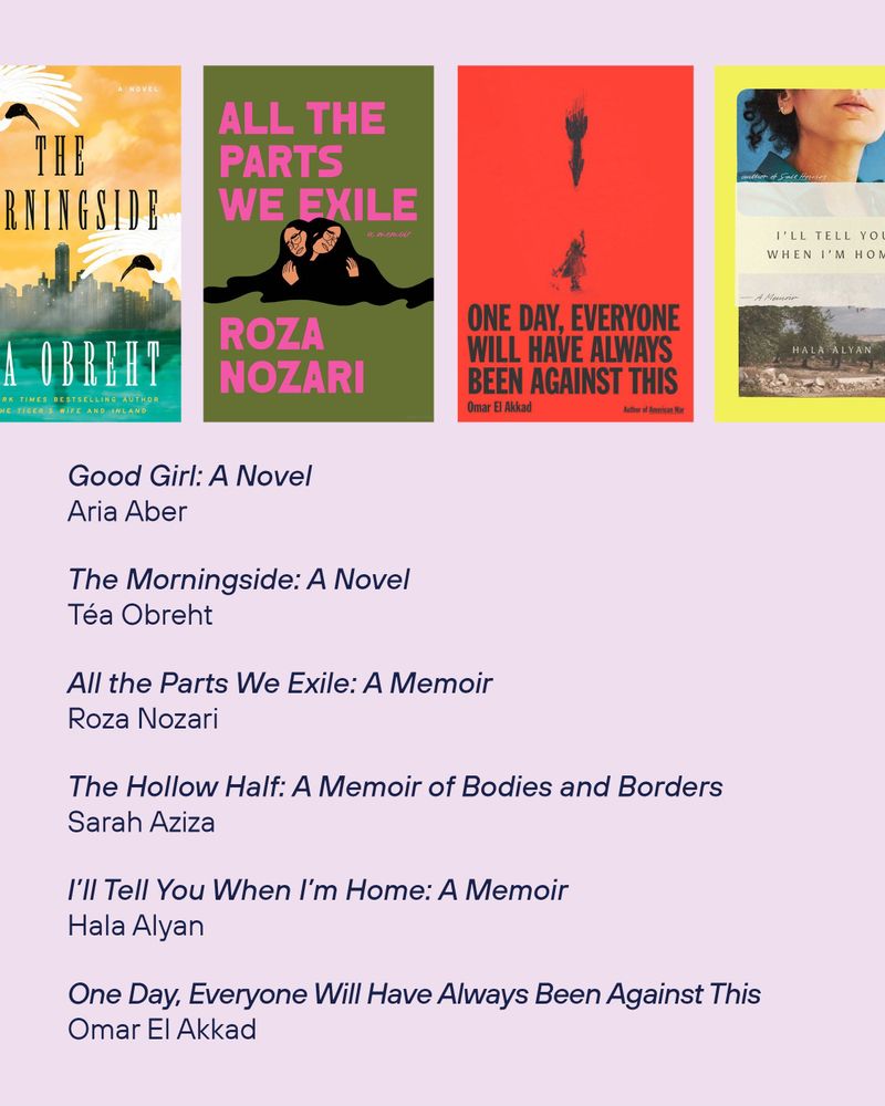 Good Girl: A Novel by Aria Aber
The book cover of The Morningside: A Novel by
Téa Obreht
The book cover of All the Parts We Exile: A Memoir by Roza Nozari
The Hollow Half: A Memoir of Bodies and Borders by
Sarah Aziza
The book cover of I’ll Tell You When I’m Home: A Memoir by Hala Alyan
The book cover of One Day, Everyone Will Have Always Been Against This
by Omar El Akkad