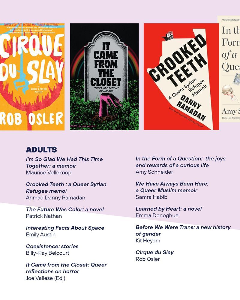 Adults
I’m So Glad We Had This Time Together: a memoir
Maurice Vellekoop

The book cover of Crooked Teeth : a Queer Syrian Refugee memoi
Ahmad Danny Ramadan

The Future Was Color: a novel by Patrick Nathan

Interesting Facts About Spaceby Emily Austin

Coexistence: stories by
Billy-Ray Belcourt

The book cover of It Came from the Closet: Queer reflections on horror
by Joe Vallese (Ed.)

In the Form of a Question:  the joys and rewards of a curious life by Amy Schneider

We Have Always Been Here: a Queer Muslim memoir by Samra Habib

Learned by Heart: a novel by Emma Donoghue

Before We Were Trans: a new history of gender by
Kit Heyam

The book cover of Cirque du Slay by
Rob Osler