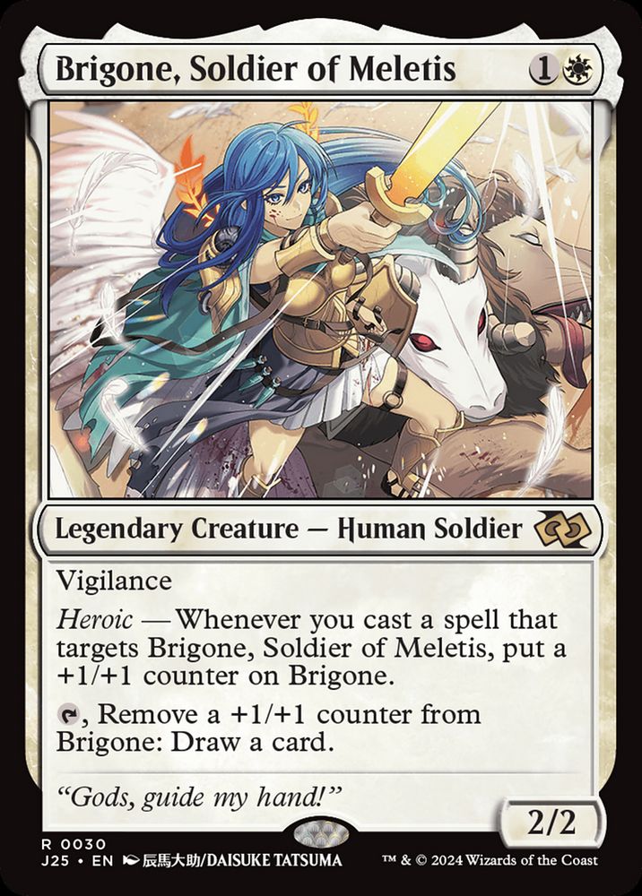 MtG card: Brigone, Soldier of Meletis {1}{W} Legendary Creature — Human Soldier Vigilance Heroic — Whenever you cast a spell that targets Brigone, put a +1/+1 counter on Brigone. {T}, Remove a +1/+1 counter from Brigone: Draw a card. “Gods, guide my hand!” 2/2 