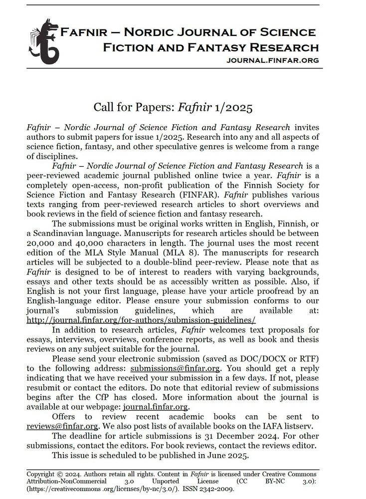 Fafnir – Nordic Journal of Science Fiction and Fantasy Research invites authors to submit papers for issue 1/2025. Research into any and all aspects of science fiction, fantasy, and other speculative genres is welcome from a range of disciplines.

Fafnir is a peer-reviewed academic journal published online twice a year. Fafnir is a completely open-access, non-profit publication of the Finnish Society for Science Fiction and Fantasy Research (FINFAR). Fafnir publishes various texts ranging from peer-reviewed research articles to short overviews and book reviews in the field of science fiction and fantasy research.

The submissions must be original works written in English, Finnish, or a Scandinavian language. Manuscripts for research articles should be between 20,000 and 40,000 characters in length. The journal uses the most recent edition of the MLA Style Manual (MLA 8). The manuscripts for research articles will be subjected to a double-blind peer-review. Please note that as Fafnir is designed to be of interest to readers with varying backgrounds, essays and other texts should be as accessibly written as possible. Also, if English is not your first language, please have your article proofread by an English-language editor. Please ensure your submission conforms to our journal’s submission guidelines, which are available at: http://journal.finfar.org/for-authors/submission-guidelines/

In addition to research articles, Fafnir welcomes text proposals for essays, interviews, overviews, conference reports, as well as book and thesis reviews on any subject suitable for the journal.

Please send your electronic submission (saved as DOC/DOCX or RTF) to the following address: submissions@finfar.org. More information about the journal is available at our webpage: journal.finfar.org.

Offers to review recent academic books can be sent to reviews@finfar.org. 

Submission deadline: 31 December 2024. 