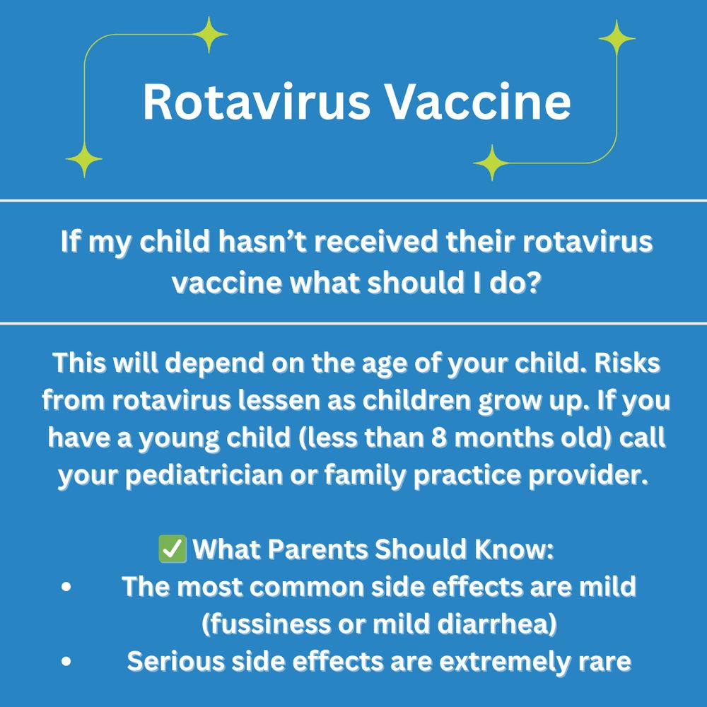 If my child hasn't received their rotavirus vaccine what should I do?

This will depend on the age of your child. Risks from rotavirus lessen as children grow up. If you have a young child (less than 8 months old) call your pediatrician or family practice provider. 

What Parents Should Know:
The most common side effects are mild (fussiness or mild diarrhea)
Serious side effects are extremely rare
