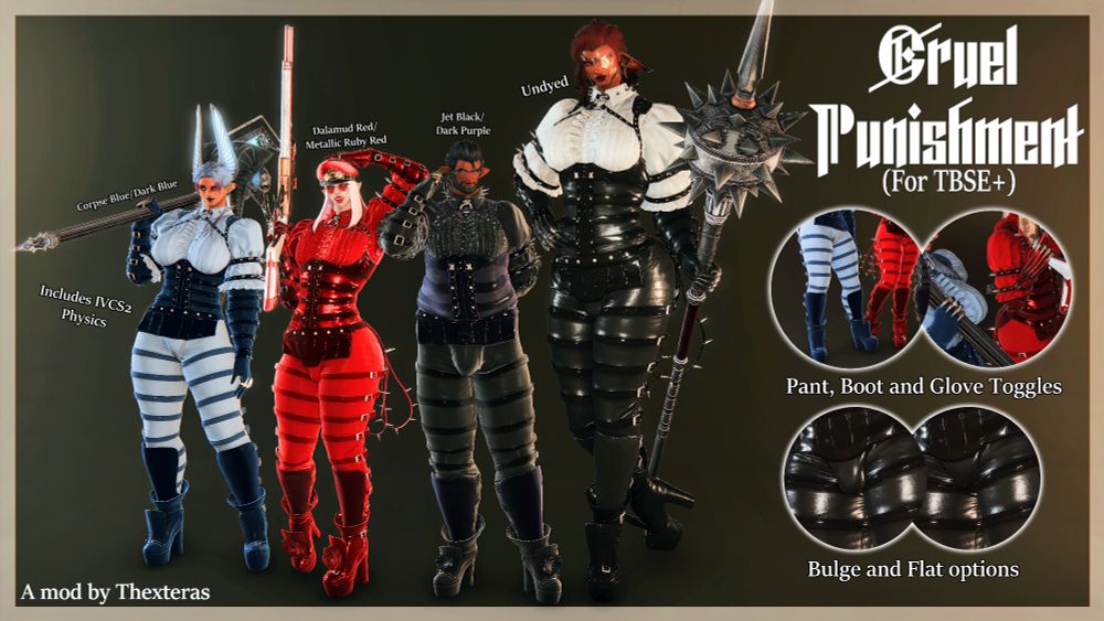 A mod preview image for an outfit mod showing four Elezen based characters wearing the outfit of Anna Williams from Tekken 8 (One to show the TBSE-B, TBSE, TBSE Chonk and TBSE-Q variants respectively); the outfit consists of a frilly blouse and leather corset vest decorated with spikes, long leather belted gloves with metal knuckles and chains, leather belted pants and chunky leather boots adorned with a rose on each foot.
The back of the pants also have a pair of whips hanging from a spike on each side.
There are four smaller circular images in the main preview that show off the bulge and flat options for the pants along with the whip toggles on the pants, flower toggles on the boots and chain toggles on the gloves.

Cruel Punishment (For TBSE+)

Pant, Boot and Glove Toggles

Bulge and Flat options

Corpse Blue/Dark Blue

Dalamud Red/Metallic Ruby Red

Jet Black/Dark Purple

Undyed

Includes IVCS2 Physics

A mod by Thexteras