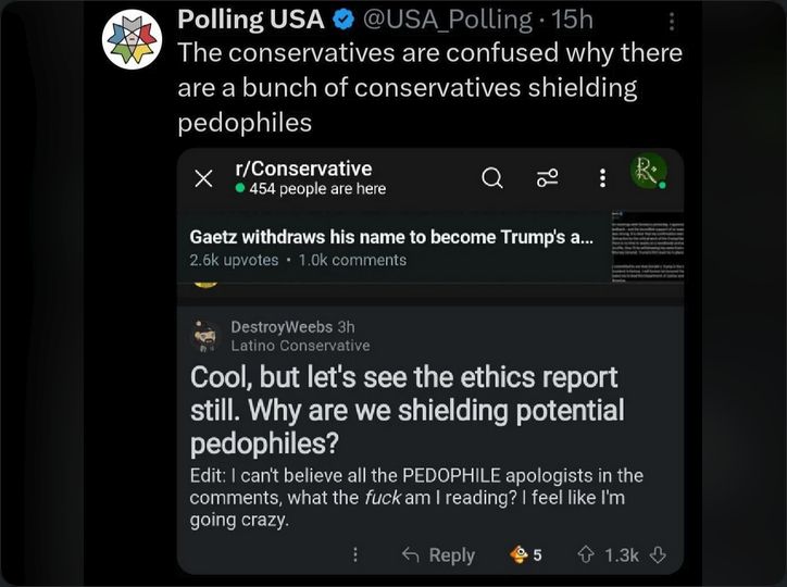 Sceen Clip from Polling USA on Twitter of a Reddit screenshot on R/conservative Gatez withdraws... Reply Cool, but let's see the ethics report still. Why are we shielding potential pedophiles?Edit: I Can't believe all the pedophile apologists in the comments, what the fuck am I reading? I feel like I'm going crazy