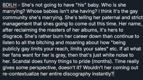 BDILH - She's not going to have "his" baby. Who is she marrying? Whose babies isn't she having? I think it's the gay community she's marrying. She's telling her paternal and strict management that shes going to come out this time. Her name, after reclaiming the masters of her albums, it's hers to disgrace. She's rather burn her career down than continue to listen to all the bitching and moaning about how "being publicly gay limits your reach, limits your sales" etc. If all what her fans want for her is gray, then that's just white noise to her. Scandal does funny things to pride (months). Time really gives some perspective, doesn't it? Wouldn't her coming out re-contextualize her entire discography instantly?