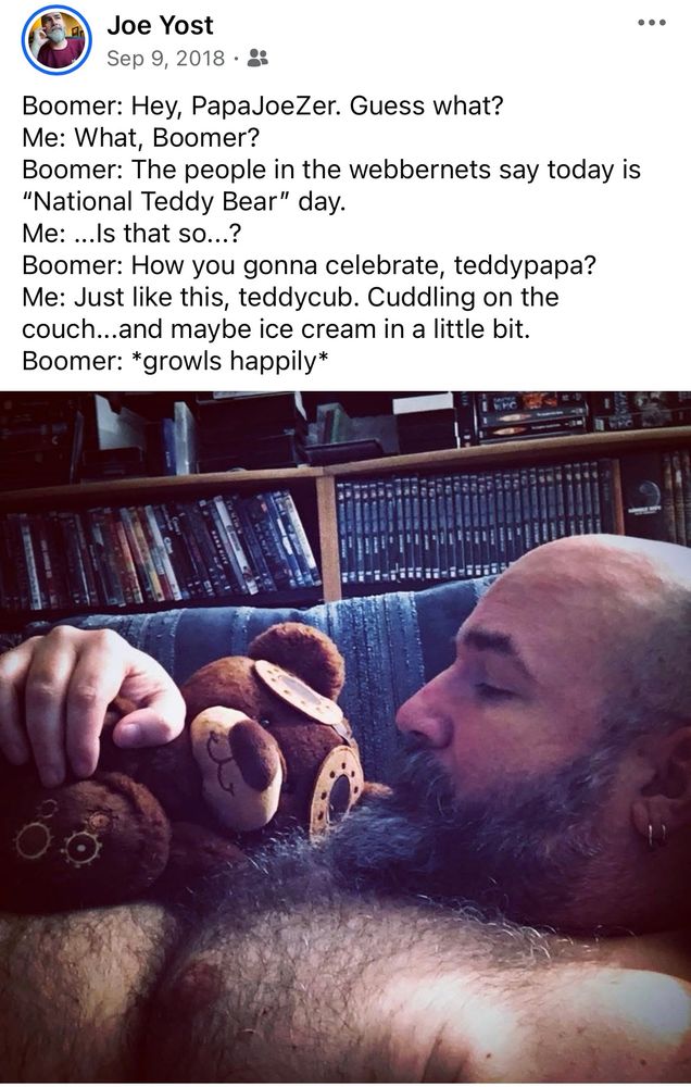 Image of screengrab of OP’s post from facebook dated 9/08/2018. In the picture is OP, shirtless laying on sofa showing off hairy torso with a small, brown teddy bear plush toy cuddled on top. Imaginary conversation between man and toy in text appears as follows:
—
Boomer: Hey, PapaJoeZer. Guess what?
Me: What, Boomer?
Boomer: The people in the webbernets say today is "National Teddy Bear" day.
Me: ...ls that so...?
Boomer: How you gonna celebrate, teddypapa?
Me: Just like this, teddycub. Cuddling on the couch...and maybe ice cream in a little bit.
Boomer: *growls happily*