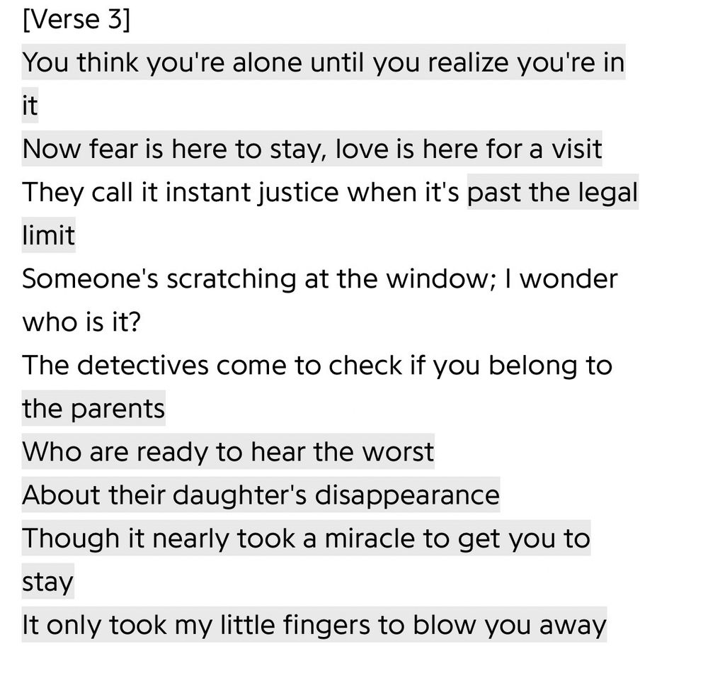 [Verse 3]
You think you're alone until you realize you're in it
Now fear is here to stay, love is here for a visit
They call it instant justice when it's past the legal limit
Someone's scratching at the window; I wonder who is it?
The detectives come to check if you belong to the parents
Who are ready to hear the worst
About their daughter's disappearance
Though it nearly took a miracle to get you to stay
It only took my little fingers to blow you away