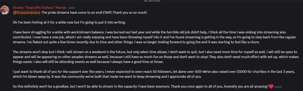 Ok I've been hinting at it for a while now but I'm going to put it into writing. 

I have been struggling for a while with work/stream balance. I was burned out last year and while the horrible old job didn't help, I think all the time I was sinking into streaming also contributed. I now have a new job, which I am really enjoying and have been throwing myself into it and I've found streaming is getting in the way, so I'm going to step back from the regular streams. I've flaked out quite a few times recently due to time and other things. I was no longer looking forward to going live and it was starting to feel like a chore. 

The streams won't stop but I think I will stream on a weekend in the future, but only when time allows. I don't want to quit, but I also need more time for myself as well. I will still be open to appear and will be appearing on other peoples streams as well, because I still have so much fun on those and don't want to stop! They also don't need much effort with set up, which makes things easier. I also will still be attending events as well because I always have a good time at those.

I just want to thank all of you for the support over the years, I never expected to even reach 50 followers, let alone over 500! We've also raised over £5000 for charities in the last 3 years, which I'm blown away by. It was the community we've built that made me want to keep streaming and I appreciate all of you. 

So this definitely won't be a goodbye, but I won't be able to stream in the capacity I have been anymore. Thank you once again to all of you, honestly you are all amazing!