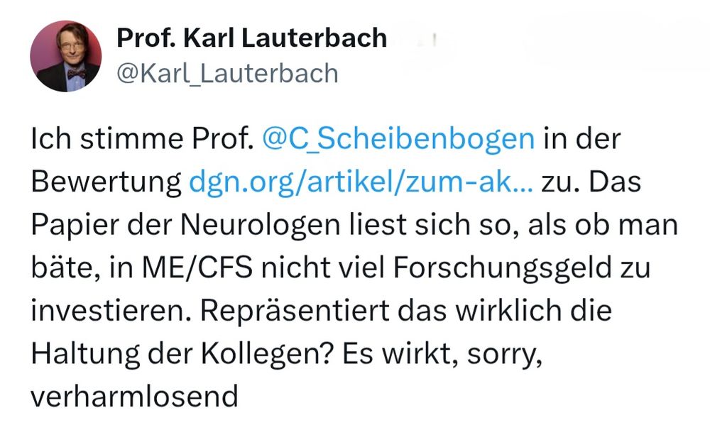 Screenshot 

Profilbild 
Prof. Karl Lauterbach
@Karl Lauterbach 

Ich stimme Prof. @C _Scheibenbogen in der Bewertung dgn.org/artikel/zum-ak..zu. Das Papier der Neurologen liest sich so, als ob man bäte, in ME/CFS nicht viel Forschungsgeld zu investieren. Repräsentiert das wirklich die Haltung der Kollegen? Es wirkt, sorry. verharmlosend 
