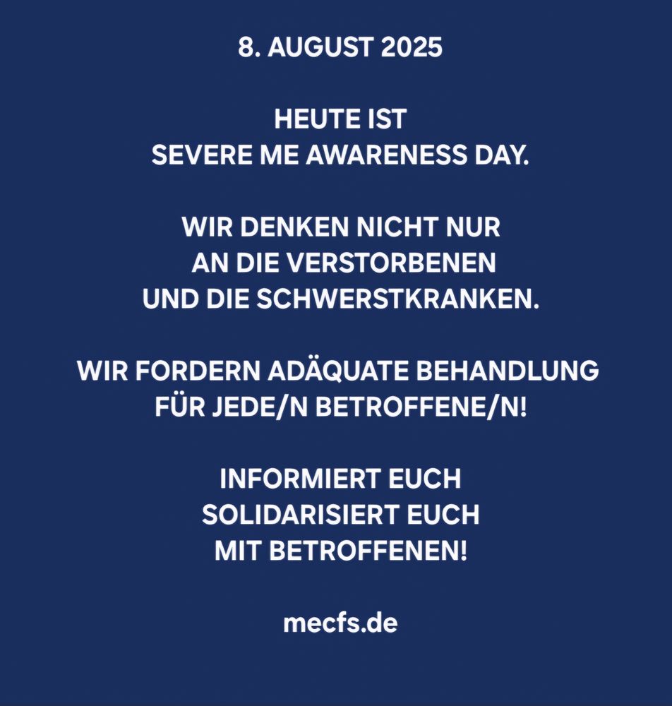 Weisser Text auf dunkelblauem Hintergrund:

8. AUGUST 2025 

HEUTE IST SEVERE ME AWARENESS DAY. 

WIR DENKEN NICHT NUR 
AN DIE VERSTORBENEN 
UND DIE SCHWERSTKRANKEN.

WIR FORDERN ADÄQUATE BEHANDLUNG FÜR JEDE/N BETROFFENE/N! 

INFORMIERT EUCH 
SOLIDARISIERT EUCH 
MIT BETROFFENEN! 

mecfs.de 
