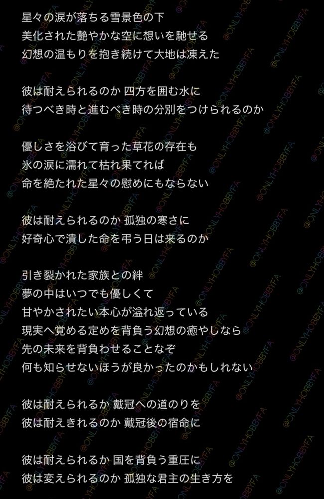 星々の涙が落ちる雪景色の下
美化された艶やかな空に想いを馳せる
幻想の温もりを抱き続けて大地は凍えた

彼は耐えられるのか 四方を囲む水に
待つべき時と進むべき時の分別をつけられるのか

優しさを浴びて育った草花の存在も
氷の涙に濡れて枯れ果てれば
命を絶たれた星々の慰めにもならない

彼は耐えられるのか 孤独の寒さに
好奇心で潰した命を弔う日は来るのか

引き裂かれた家族との絆
夢の中はいつでも優しくて
甘やかされたい本心が溢れ返っている
現実へ覚める定めを背負う幻想の癒やしなら
先の未来を背負わせることなぞ
何も知らせないほうが良かったのかもしれない

彼は耐えられるか 戴冠への道のりを
彼は耐えきれるのか 戴冠後の宿命に

彼は耐えられるか 国を背負う重圧に
彼は変えられるのか 孤独な君主の生き方を