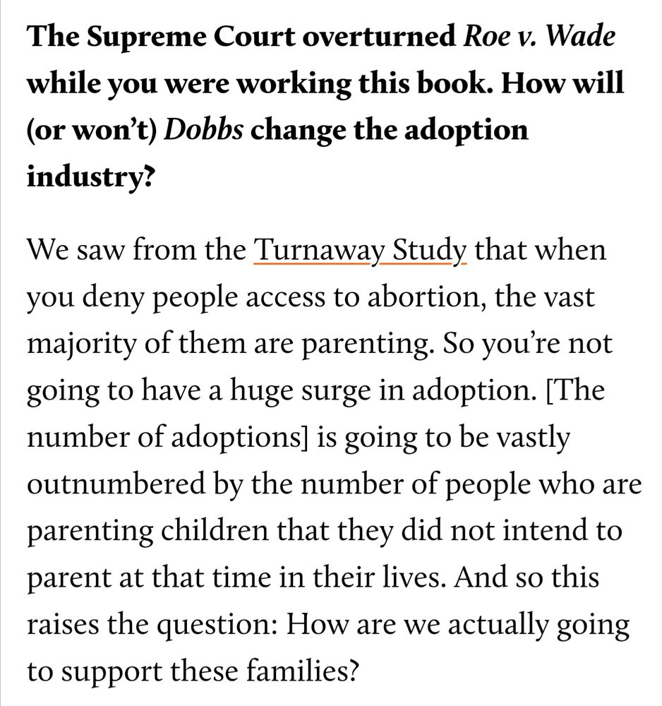 The Supreme Court overturned Roe v. Wade while you were working this book. How will (or won’t) Dobbs change the adoption industry?

We saw from the Turnaway Study that when you deny people access to abortion, the vast majority of them are parenting. So you’re not going to have a huge surge in adoption. [The number of adoptions] is going to be vastly outnumbered by the number of people who are parenting children that they did not intend to parent at that time in their lives. And so this raises the question: How are we actually going to support these families?