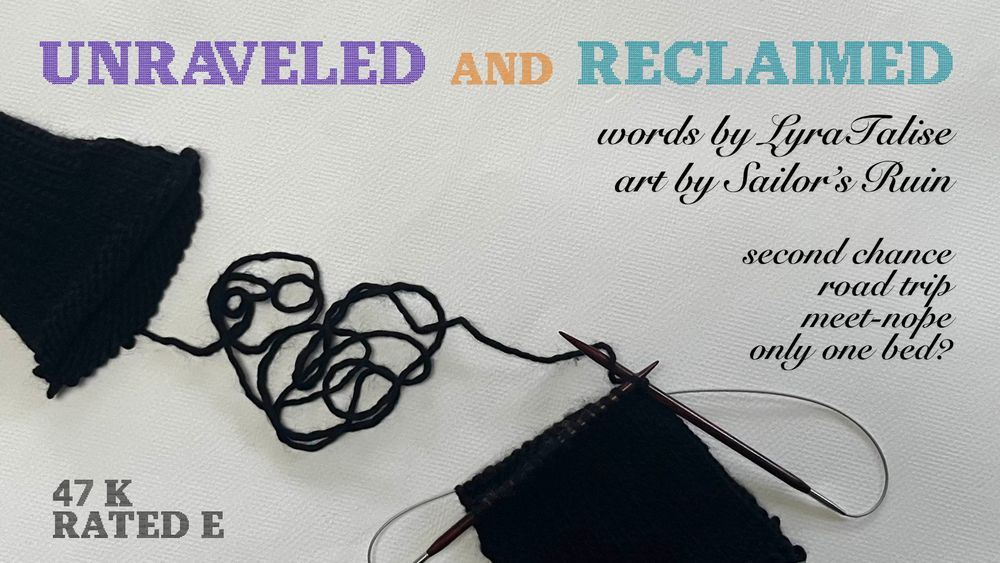 Title Card for Unraveled and Reclaimed, textured white background, Unraveled in purple and Reclaimed in teal. Words by LyraTalise, Art by Sailor's Ruin. Tropes: second chance, road trip, meet-nope, only one bed? 47K, Rated E. Photograph of knitting in black yarn a sweater sleeve being unraveled into a loose yarn heart and knit back into a scarf on wooden circular needles. Title card by latinkraken, knitting by Lyra