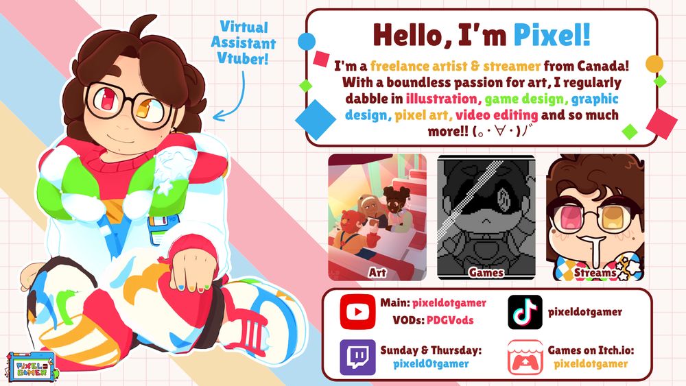 An image overviewing Pixel. On the left is a render of Pixel's 3D model sitting and looking to the left. An arrow is pointing at it with the text "Virtual Assistant Vtuber!".

To the right is 3 different sections with text and images. The top box has the following text: "Hello, I'm Pixel! I'm a freelance artist & streamer from Canada! With a boundless passion for art, I regularly dabble in illustration, game design, graphic design, pixel art, video editing, and so much more!!".

The middle box is 3 images labelled Art, Games, and Streams. The art image is a lineless illustration of three girls in a diner. The games image is a pixel art frame from the game "I Want To Make Something Beautiful". The streams box shows an emote of Pixel, drooling with a blank expression.

The bottom box features Pixel's social media. Main Youtube: pixeldotgamer. VOD Youtube: PDGVods. Tiktok: pixeldotgamer. Twitch, streaming Sunday and Thursdays: pixeld0tgamer. Itchio: pixeldotgamer.