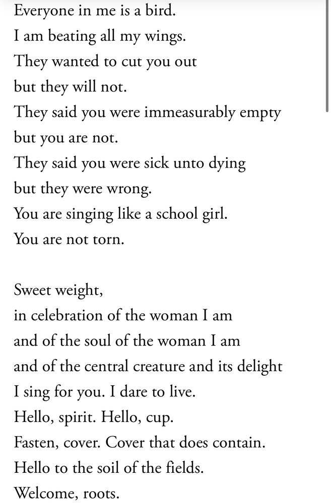 Excerpt of Anne Sexton’s “In Celebration of My Uterus”:

Everyone in me is a bird.
I am beating all my wings.   
They wanted to cut you out   
but they will not.
They said you were immeasurably empty   
but you are not.
They said you were sick unto dying   
but they were wrong.
You are singing like a school girl.   
You are not torn.

Sweet weight,
in celebration of the woman I am
and of the soul of the woman I am
and of the central creature and its delight   
I sing for you. I dare to live.
Hello, spirit. Hello, cup.
Fasten, cover. Cover that does contain.   
Hello to the soil of the fields.
Welcome, roots.