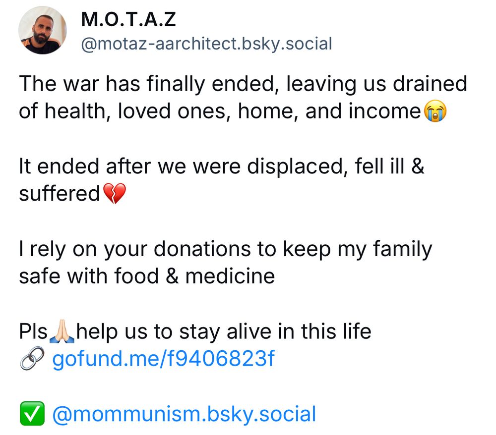 M.O.T.A.Z
@motaz-aarchitect.bsky.social
The war has finally ended, leaving us drained of health, loved ones, home, and income (
It ended after we were displaced, fell ill & suffered
I rely on your donations to keep my family safe with food & medicine
Pls help us to stay alive in this life
• gofund.me/f9406823f
• @mommunism.bsky.social