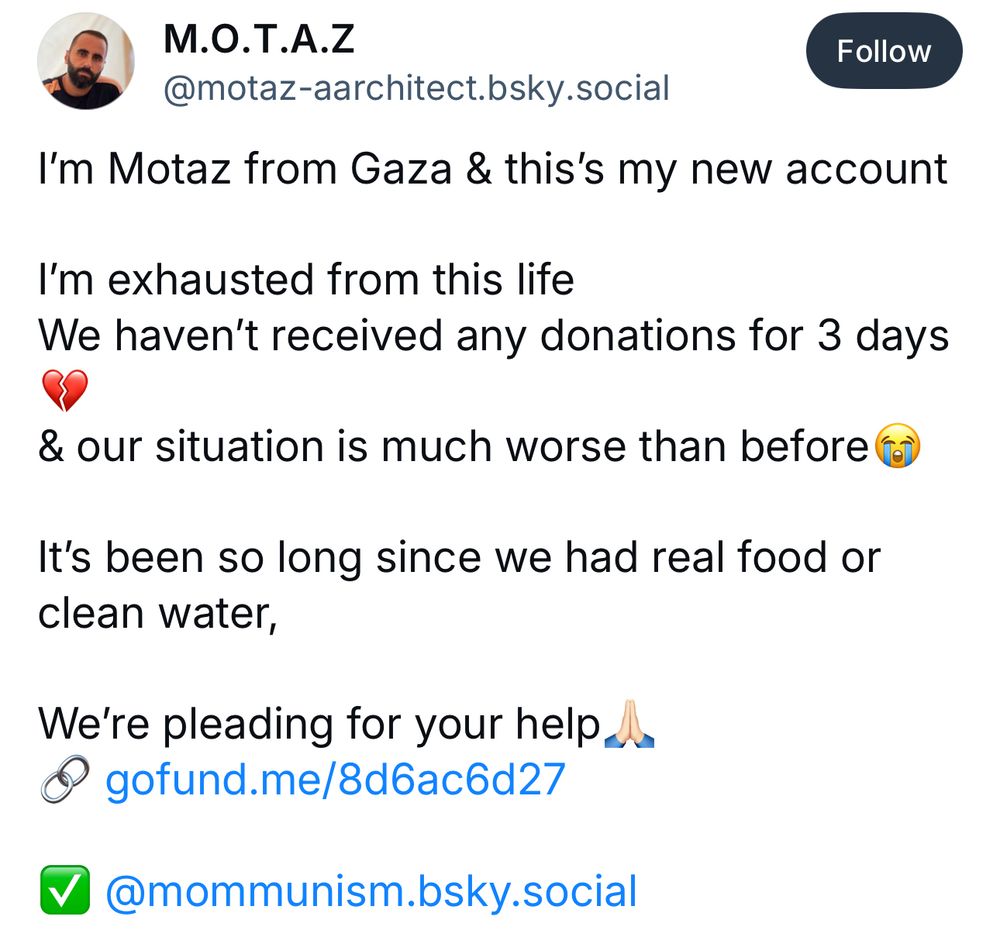 M.O.T.A.Z
@motaz-aarchitect.bsky.social
I'm Motaz from Gaza & this's my new account
I'm exhausted from this life
We haven't received any donations for 3 days
& our situation is much worse than before f
It's been so long since we had real food or clean water,
We're pleading for your help.
• gofund.me/8d6ac6d27
• @mommunism.bsky.social