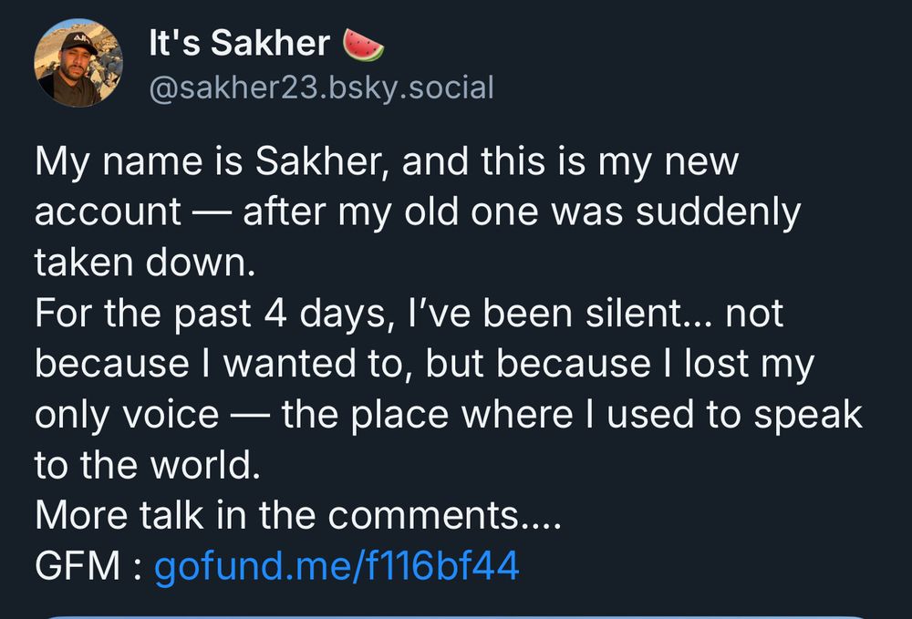 It's Sakher
@sakher23.bsky.social
My name is Sakher, and this is my new account — after my old one was suddenly taken down.
For the past 4 days, l've been silent... not because I wanted to, but because I lost my only voice — the place where I used to speak to the world.
More talk in the comments....
GFM : gofund.me/f116bf44