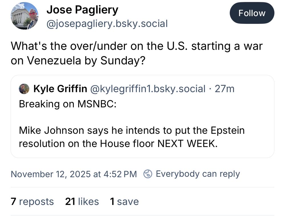 Jose Pagliery
@josepagliery.bsky.social
What's the over/under on the U.S. starting a war on Venezuela by Sunday?
Quoted post:
Kyle Griffin @kylegriffin1.bsky.social • 27m
Breaking on MSNBC:
Mike Johnson says he intends to put the Epstein resolution on the House floor NEXT WEEK.
November 12, 2025 at 4:52 PM
7 reposts 21 likes 1 save