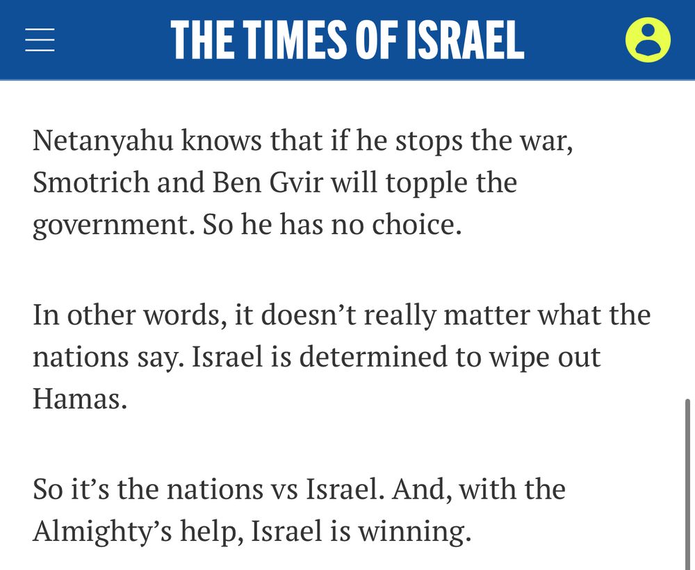 THE TIMES OF ISRAEL
Netanyahu knows that if he stops the war, Smotrich and Ben Gir will topple the government. So he has no choice.
In other words, it doesn't really matter what the nations say. Israel is determined to wipe out Hamas.
So it's the nations vs Israel. And, with the Almighty's help, Israel is winning.