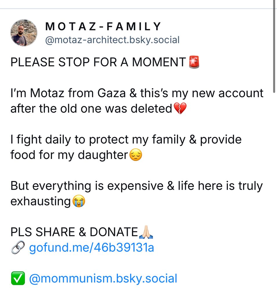 MOTAZ-FAMILY
@motaz-architect.bsky.social
PLEASE STOP FOR A MOMENT * I'm Motaz from Gaza & this's my new account
after the old one was deleted I fight daily to protect my family & provide
food for my daughter But everything is expensive & life here is truly
exhausting PLS SHARE & DONATE 2.
@ gofund.me/46b39131a
@@mommunism.bsky.social