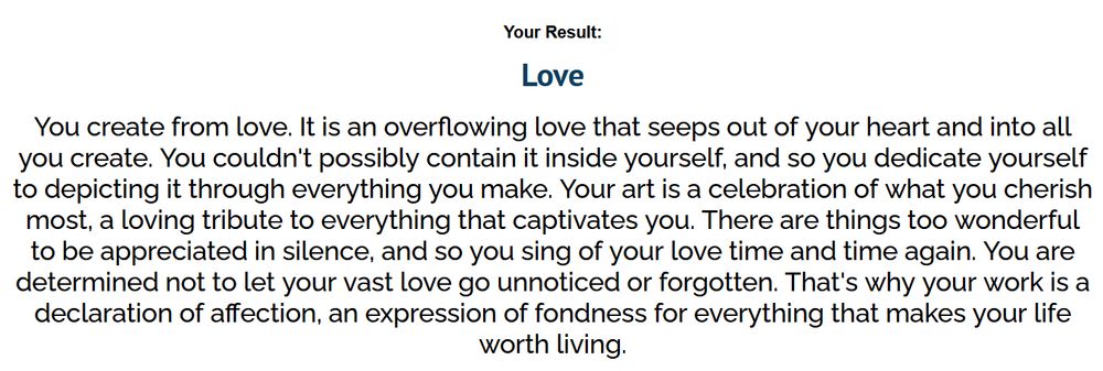 Love
You create from love. It is an overflowing love that seeps out of your heart and into all you create. You couldn't possibly contain it inside yourself, and so you dedicate yourself to depicting it through everything you make. Your art is a celebration of what you cherish most, a loving tribute to everything that captivates you. There are things too wonderful to be appreciated in silence, and so you sing of your love time and time again. You are determined not to let your vast love go unnoticed or forgotten. That's why your work is a declaration of affection, an expression of fondness for everything that makes your life worth living.