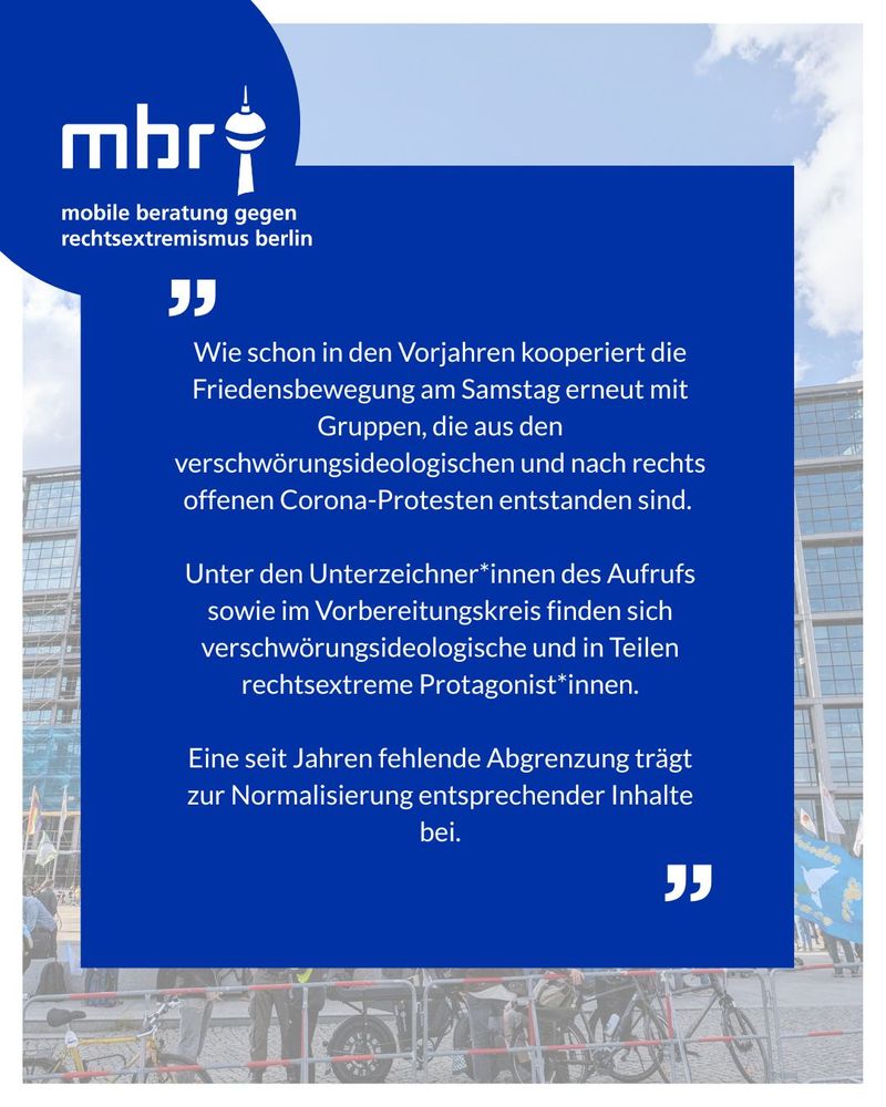 Blaues Informationsbild der Mobilen Beratung gegen Rechtsextremismus Berlin (MBR) mit dem Text: „Wie schon in den Vorjahren kooperiert die Friedensbewegung am Samstag erneut mit Gruppen, die aus den verschwörungsideologischen und nach rechts offenen Corona-Protesten entstanden sind. Unter den Unterzeichnerinnen des Aufrufs sowie im Vorbereitungskreis finden sich verschwörungsideologische und in Teilen rechtsextreme Protagonistinnen. Eine seit Jahren fehlende Abgrenzung trägt zur Normalisierung entsprechender Inhalte bei.“ Im Hintergrund ist ein Foto einer Demonstration mit Fahrrädern und Flaggen vor einem Glasgebäude zu sehen.