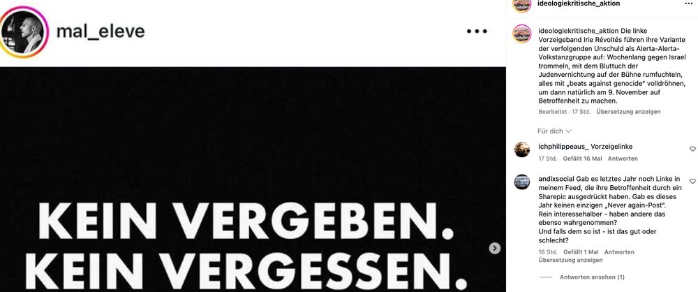 screenshot instagram ideologiekritische_aktion

Die linke Vorzeigeband Irie Révoltés führen ihre Variante der verfolgenden Unschuld als Alerta-Alerta-Volkstanzgruppe auf: Wochenlang gegen Israel trommeln, mit dem Bluttuch der Judenvernichtung auf der Bühne rumfuchteln, alles mit „beats against genocide“ volldröhnen, um dann natürlich am 9. November auf Betroffenheit zu machen.