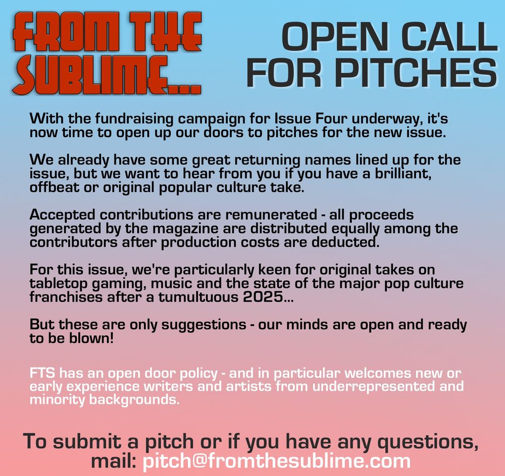 From The Sublime… Open call for pitches With the fundraising campaign for Issue Four underway, it's now time to open up our doors to pitches for the new issue. We already have some great returning names lined up for the issue, but we want to hear from you if you have a brilliant, offbeat or original popular culture take. Accepted contributions are remunerated - all proceeds generated by the magazine are distributed equally among the contributors after production costs are deducted. For this issue, we're particularly keen for original takes on tabletop gaming, music and the state of the major pop culture franchises after a tumultuous 2025... But these are only suggestions - our minds are open and ready to be blown! FTS has an open door policy - and in particular welcomes new or early experience writers and artists from underrepresented and minority backgrounds. To submit a pitch or if you have any questions, mail: pitch@fromthesublime.com