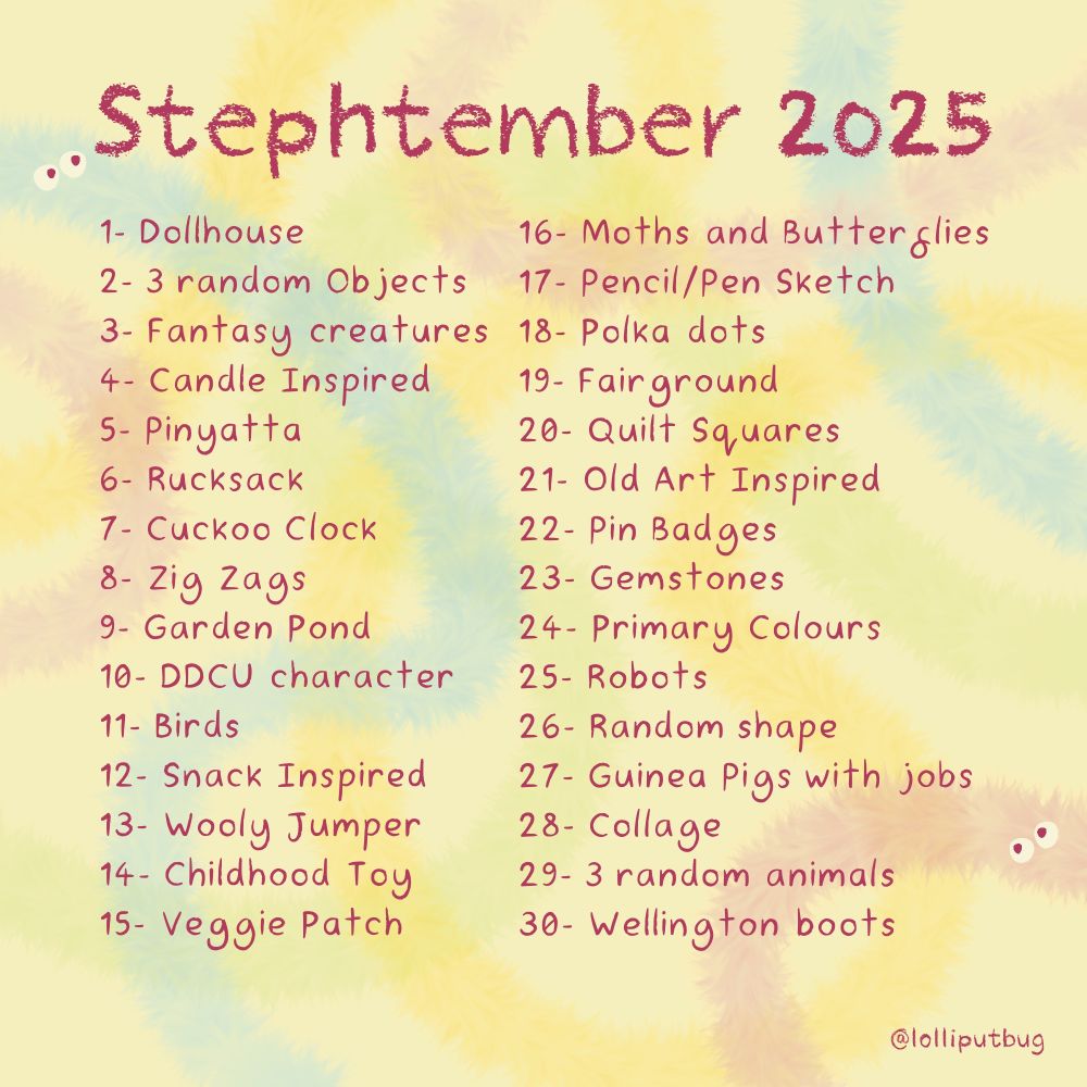 Stephtemberr 2025 Art Prompts list. 

1 - Dollhouse
2 - 3 random Objects
3 - Fantasy creatures
4 - Candle Inspired
5 - Pinata
6 - Rucksack
7 - Cuckoo Clock
8 - Zig Zags
9 - Garden Pond
10 - DDCU character
11 - Birds
12 - Snack Inspired
13 - Wooly Jumper
14 - Childhood Toy
15 - Veggie Patch
16 - Moths and Butterflies
17 - Pencil/Pen Sketch
18 - Polka dots (oho this is my birthday!)
19 - Fairground
20 - Quilt Squares
21 - Old Art Inspired
22 - Pin Badges
23 - Gemstones
24 - Primary Colours
25 - Robots
26 - Random shape
27 - Guinea Pigs with jobs
28 - Collage
29 - 3 random animals
30 - Wellington boots

- prompts kindly created by lolliputbug