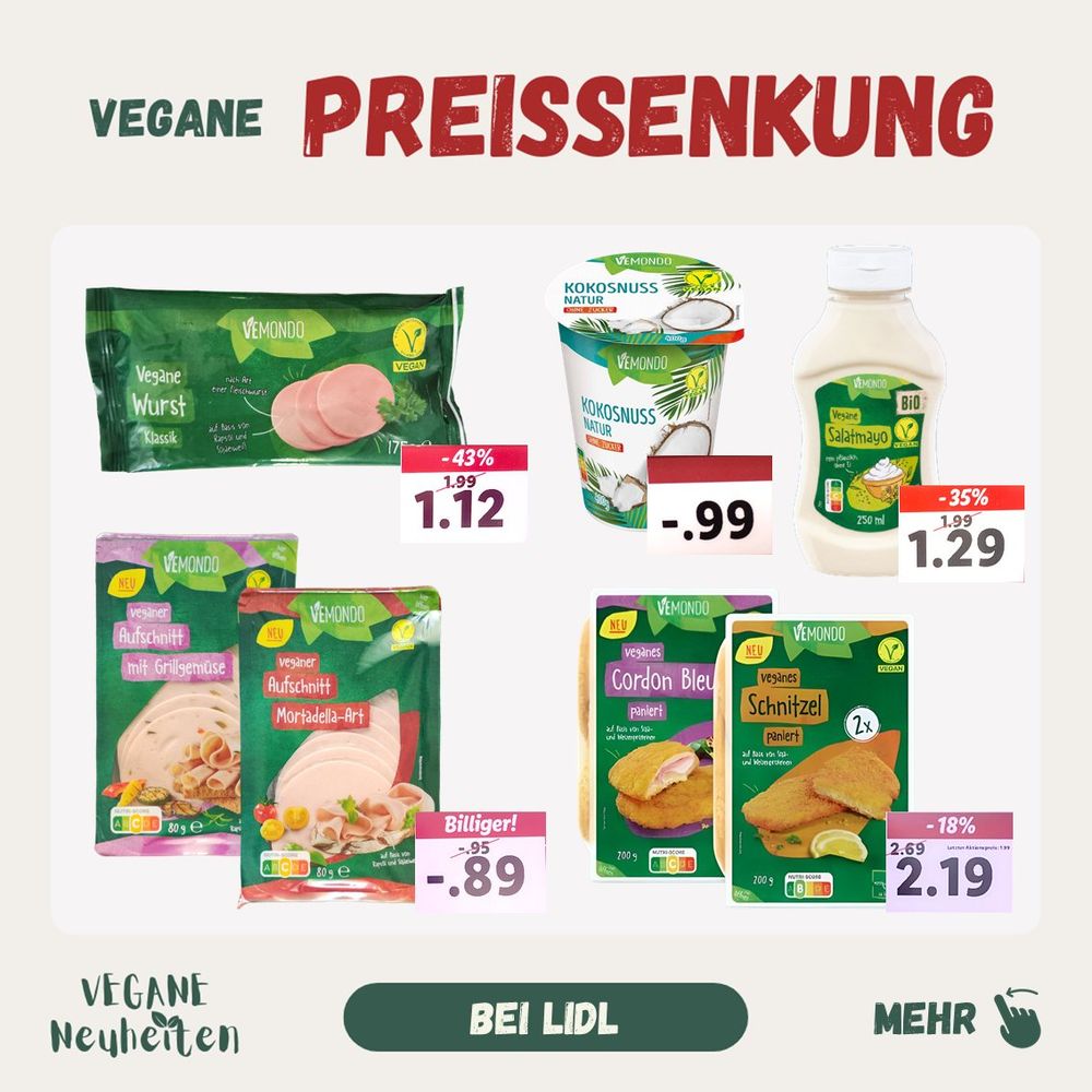 Vegane Preissenkung (dauerhaft)
Vegane Fleischwurst von 1,99 auf 1,12
Vegane Salatmayonaise von 1,99 auf 1,29
Veganer Aufschnitt von 0,95 auf 0,89
Veganes Cordon Bleu von 2,69 auf 2,19
Veganes Schnitzel von 2,69 auf 2,19