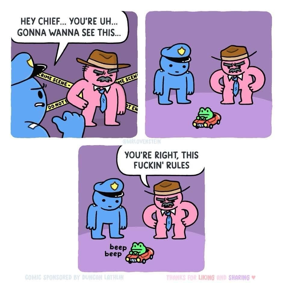 One police man says to the other: #Hey Chief… You’re uh… Gonna wanna see this…

The Chief looks and sees a tiny frog driving a tiny car, the Chief says: You’re right, this fuckin’ rules!

The tiny frog in the tiny car goes “Beep Beep!” 