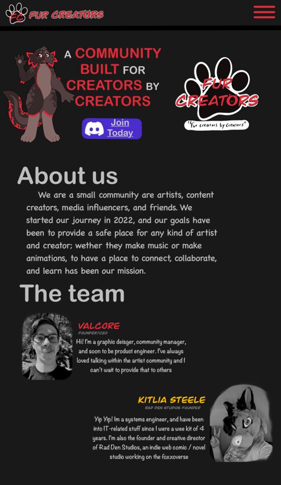 Website preview layout
Logo top left corner, with F C on top of a paw in red letters and the words Fur Creators beside it
Underneath is a anthropomorphic axolotl with red and reddish grey colors and their right hand up with a waving motion
Next to the mascot says: a community built for creators by creators with the words alternating in color from white to red and then the same logo on tye right side of the text
Underneath is a bluish purple button that says “join today” with the discord logo on the left side of the button
Next it has a header named “about us” and the about text is:
“We are a small community are artists, content creators, media influencers, and friends. We started our journey in 2022, and our goals have been to provide a safe place for any kind of artist and creator; wether they make music or make animations, to have a place to connect, collaborate, and learn has been our mission.”

And much more text that can’t fit in this alt text space
