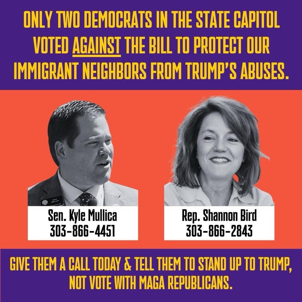 Only two democrats in the state capitol voted against the bill to protect our immigrant neighbors from Trump’s abuses. 

Sen Kyle Mullica: 303-866-4451
Rep. Shannon Bird: 303-866-2843

Give them a call today & tell them to stand up to Trump, not vote with MAGA republicans. 