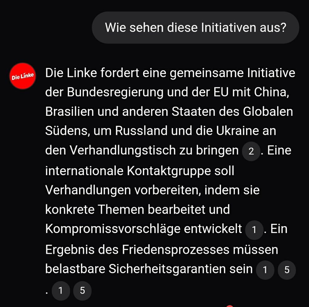 Aus Wahl.Chat:
Ich: Wie sehen diese Initiativen aus?
KI: Die Linke fordert eine gemeinsame Initiative der Bundesregierung und der EU mit China, Brasilien und anderen Staaten des Globalen Südens, um Russland und die Ukraine an den Verhandlungstisch zu bringen.  Eine internationale Kontaktgruppe soll Verhandlungen vorbereiten, indem sie konkrete Themen bearbeitet und Kompromissvorschläge entwickelt.  Ein Ergebnis des Friedensprozesses müssen belastbare Sicherheitsgarantien sein.