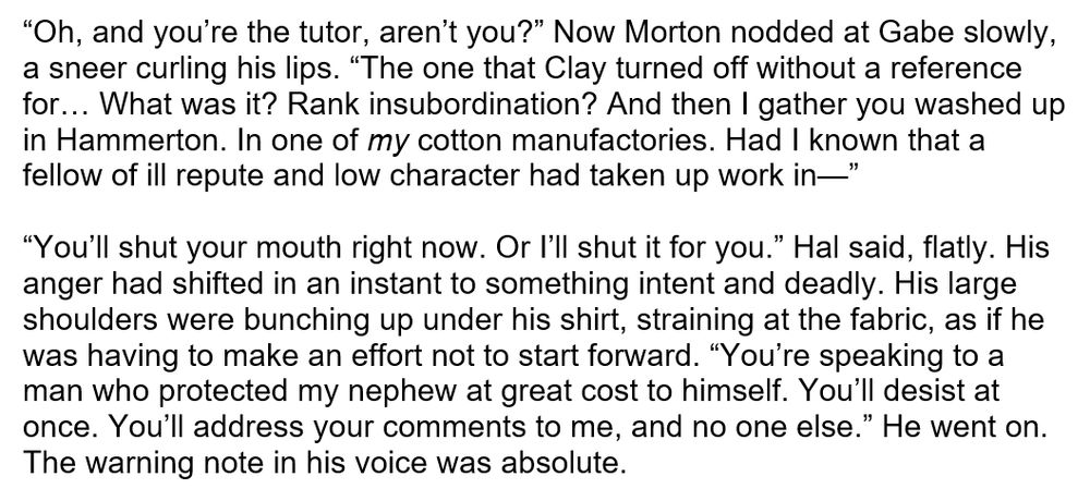 A screenshot of text reads:

“Oh, and you’re the tutor, aren’t you?” Now Morton nodded at Gabe slowly, a sneer curling his lips. “The one that Clay turned off without a reference for… What was it? Rank insubordination? And then I gather you washed up in Hammerton. In one of *my* cotton manufactories. Had I known that a fellow of ill repute and low character had taken up work in—”

“You’ll shut your mouth right now. Or I’ll shut it for you.” Hal said, flatly. His anger had shifted in an instant to something intent and deadly. His large shoulders were bunching up under his shirt, straining at the fabric, as if he was having to make an effort not to start forward. “You’re speaking to a man who protected my nephew at great cost to himself. You’ll desist at once. You’ll address your comments to me, and no one else.” He went on. The warning note in his voice was absolute. 