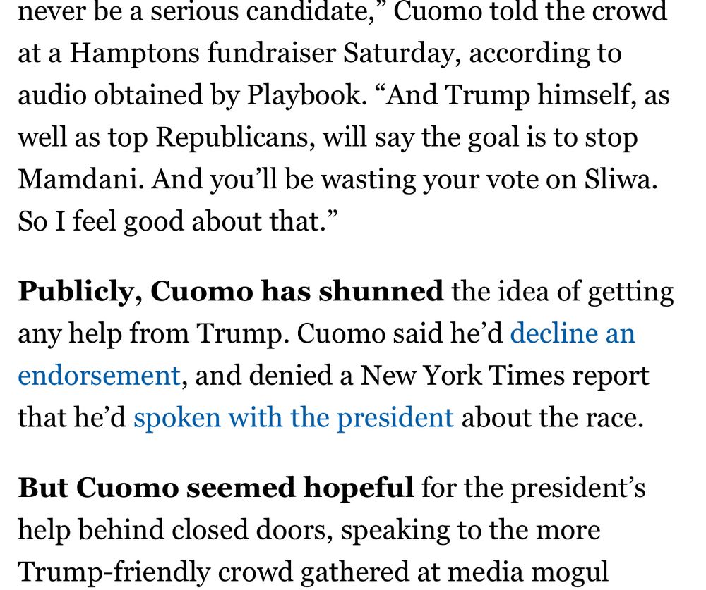 …never be a serious candidate,
," Cuomo told the crowd
at a Hamptons fundraiser Saturday, according to audio obtained by Playbook. "And Trump himself, as well as top Republicans, will say the goal is to stop Mamdani. And you'll be wasting your vote on Sliwa.
So I feel good about that."
Publicly, Cuomo has shunned the idea of getting any help from Trump. Cuomo said he'd decline an endorsement, and denied a New York Times report that he'd spoken with the president about the race.
But Cuomo seemed hopeful for the president's help behind closed doors, speaking to the more Trump-friendly crowd gathered at media mogul…