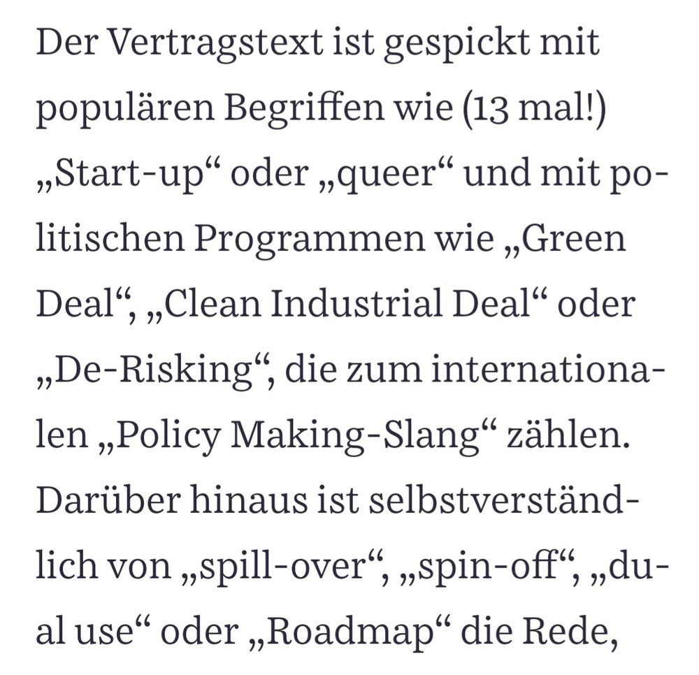 Der Vertragstext ist gespickt mit

populären Begriffen wie (13 mal!)

„Start-up" oder „queer" und mit po-

litischen Programmen wie „Green

Deal", „Clean Industrial Deal" oder

„De-Risking", die zum internationa-

len „Policy Making-Slang“ zählen.

Darüber hinaus ist selbstverständ-

lich von „spill-over“, „spin-off“, „du-

al use" oder „Roadmap" die Rede,