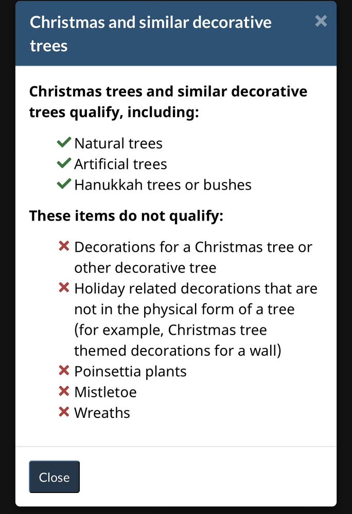 Christmas and similar decorative trees
*
Christmas trees and similar decorative trees qualify, including:
V Natural trees
V Artificial trees
V Hanukkah trees or bushes
These items do not qualify:
X Decorations for a Christmas tree or
other decorative tree
X Holiday related decorations that are not in the physical form of a tree (for example, Christmas tree themed decorations for a wall)
* Poinsettia plants
* Mistletoe
X Wreaths
Close