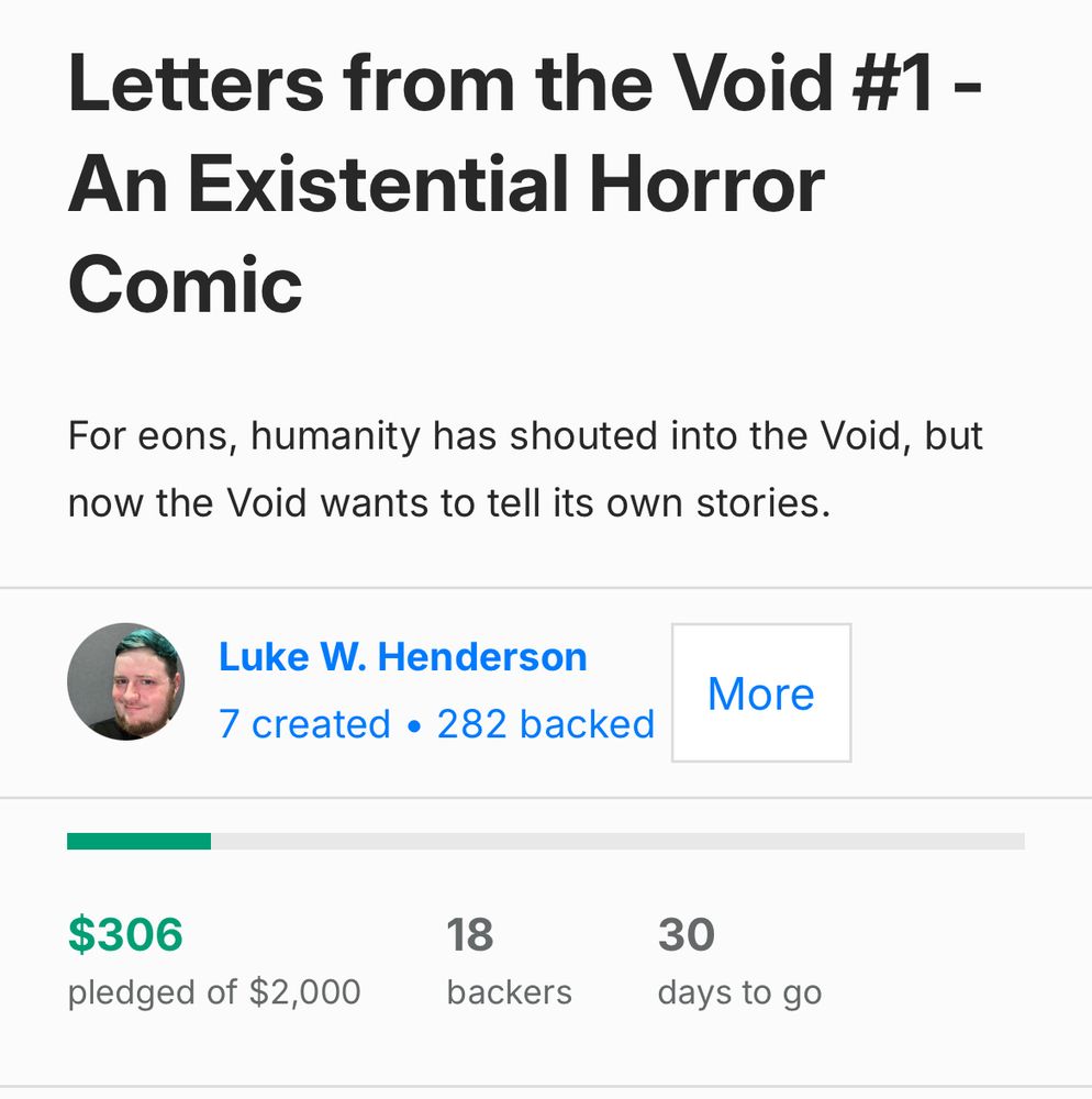 Letters from the Void #1 - An Existential Horror Comic. 

For eons, humanity has shouted into the Void, but now the Void wants to tell its own stories.

$306 pledged of $2000. 18 backers. 30 days to go.