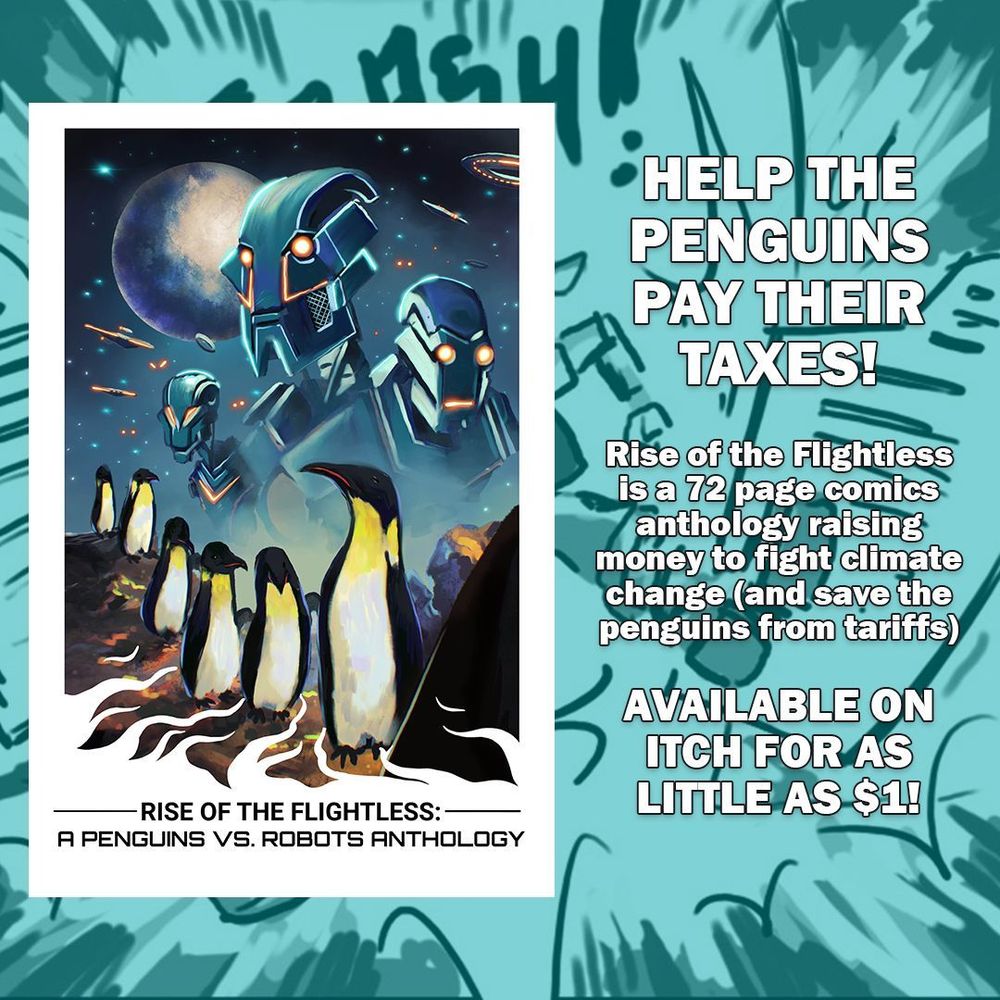 Rise of the Flightless: A Penguins vs. Robots Anthology. Help the penguins pay their taxes! Rise of the Flightless is a 72 page comics anthology raising money to fight climate change (and save the penguins from tariffs). Available on Itch for as little as $1!