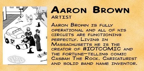 Aaron Brown. Artist. Aaron Brown is fully operational and all of his circuits are functioning perfectly. Living in Massachusetts he is the creator of #IOTCOMIC and the fortune-telling comic Casbah The Rock. Caricaturist and solid band name inventor.
