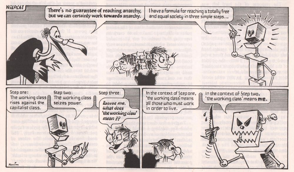 Wildcat strip by Donald Rooum. 

In the first box, the Free-Range Egghead character, on the left, says "there's no guarantee of reaching anarchy, but we can certainly work towards anarchy". A robot on the right replies "I have a formula for reaching a totally free and equal society in three simple steps...". the Revolting Wildcat character stands between the two speakers, listening to them in turn. 

In the second box, the robot continues and says "step one: the working class rises against the capitalist class. Step two: the working class seizes power. Step three:". He is cut off by Revolting Wildcat who asks: "Excuse me. What does 'the working class' mean??". 

In box 3, the robot, now looking evil and holding a knife, replies: "In the context of Step one, 'the working class' means all those who must work in order to live. In the context of Step two, the working class means me".